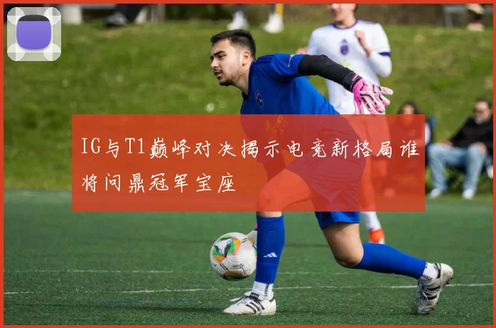 IG与T1巅峰对决揭示电竞新格局谁将问鼎冠军宝座