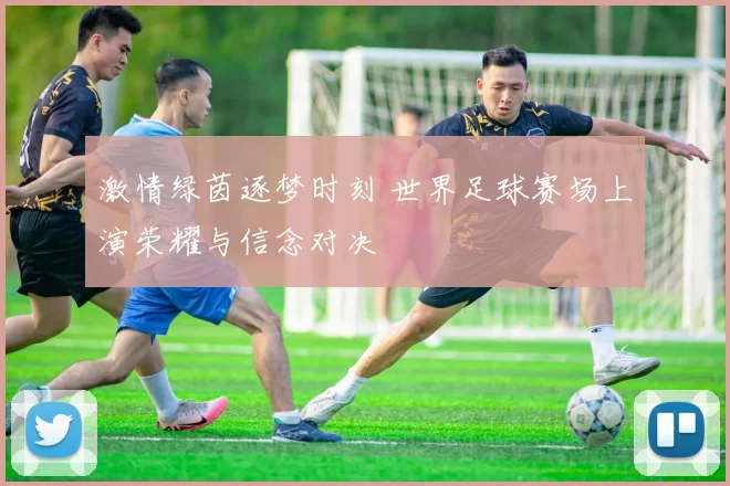 激情绿茵逐梦时刻 世界足球赛场上演荣耀与信念对决