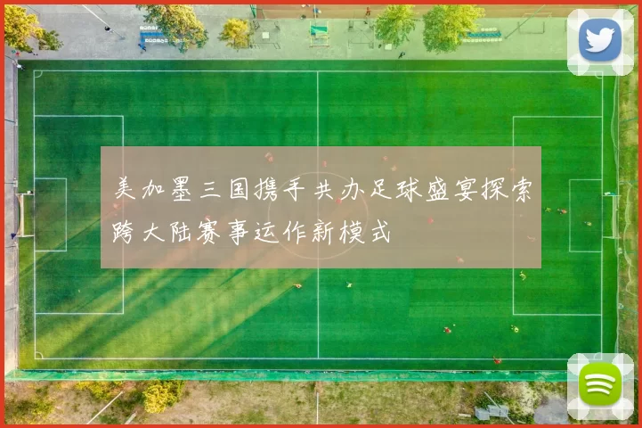 美加墨三国携手共办足球盛宴探索跨大陆赛事运作新模式