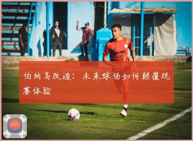 伯纳乌改造：未来球场如何颠覆观赛体验
