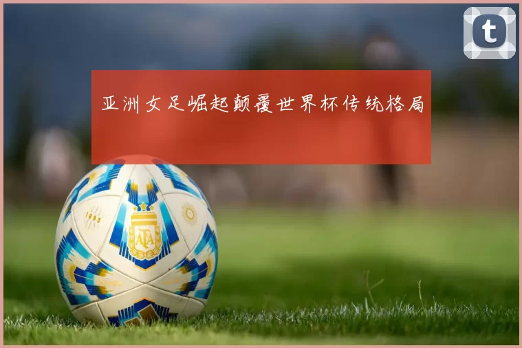 亚洲女足崛起颠覆世界杯传统格局