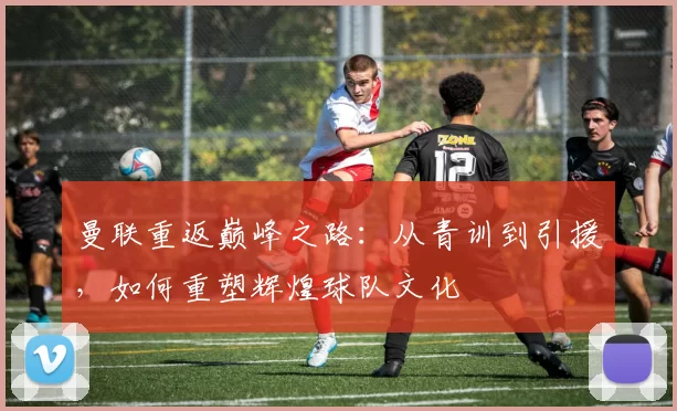 曼联重返巅峰之路：从青训到引援，如何重塑辉煌球队文化