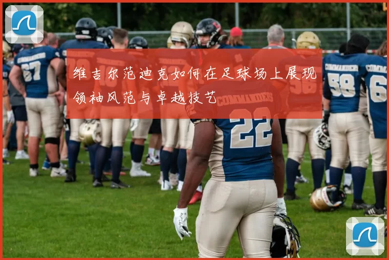 维吉尔范迪克如何在足球场上展现领袖风范与卓越技艺