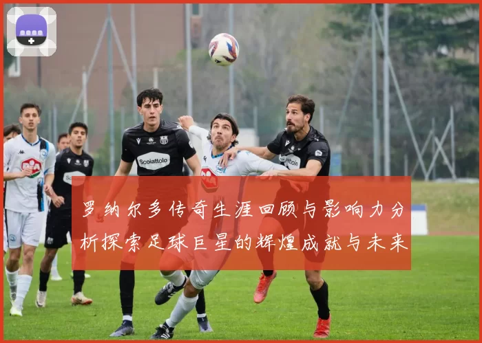 罗纳尔多传奇生涯回顾与影响力分析探索足球巨星的辉煌成就与未来发展