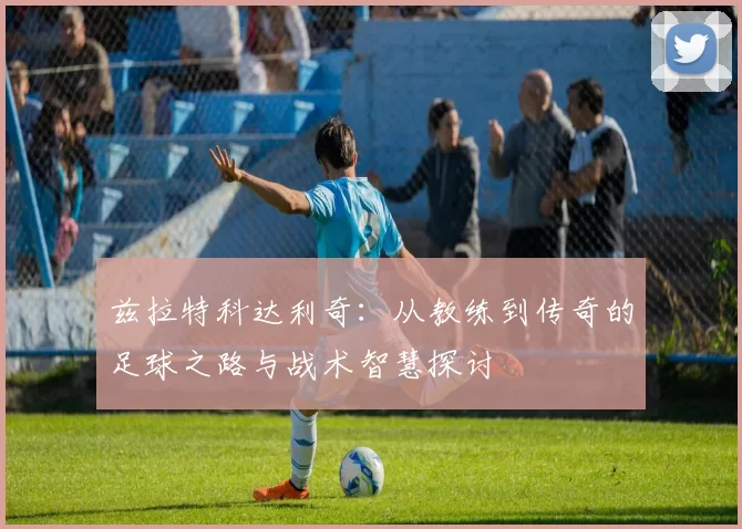 兹拉特科达利奇：从教练到传奇的足球之路与战术智慧探讨