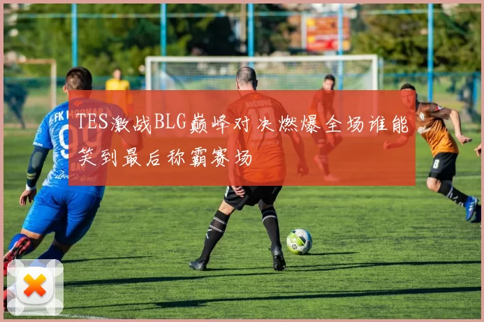 TES激战BLG巅峰对决燃爆全场谁能笑到最后称霸赛场