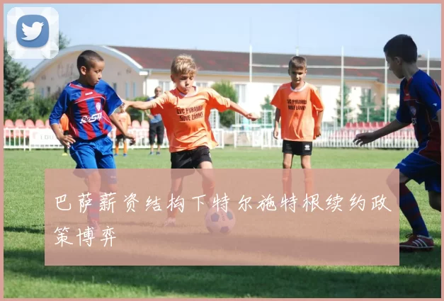 巴萨薪资结构下特尔施特根续约政策博弈