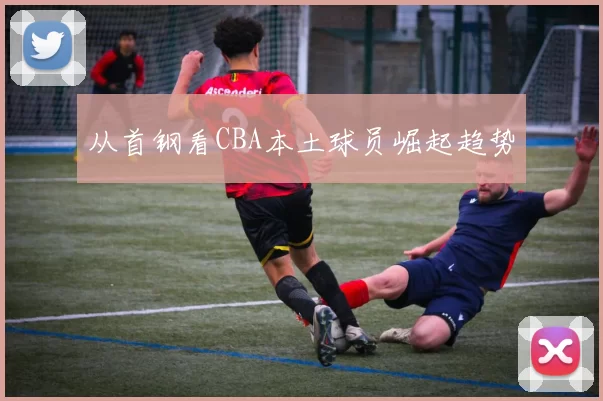 从首钢看CBA本土球员崛起趋势