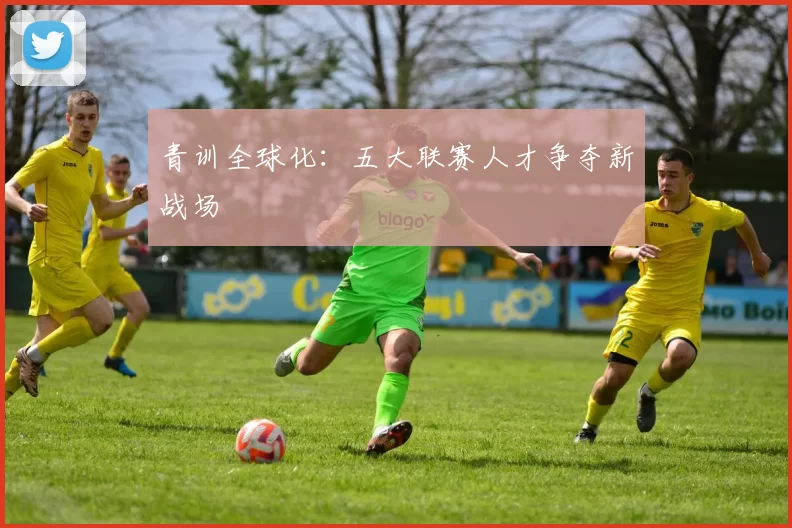 青训全球化：五大联赛人才争夺新战场