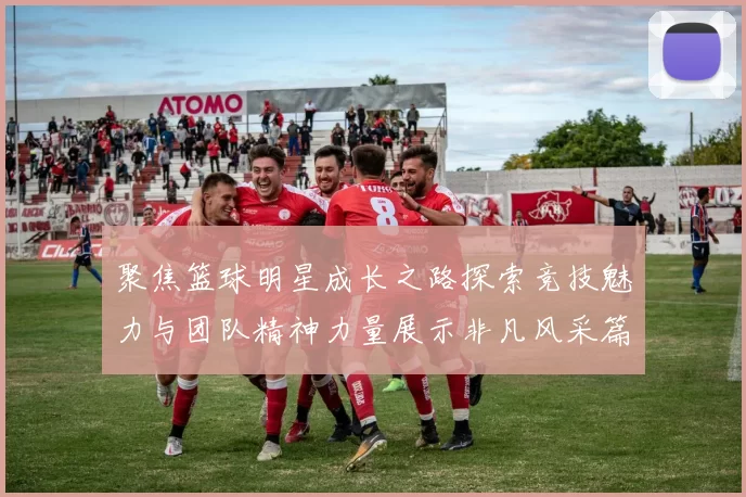 聚焦篮球明星成长之路探索竞技魅力与团队精神力量展示非凡风采篇章