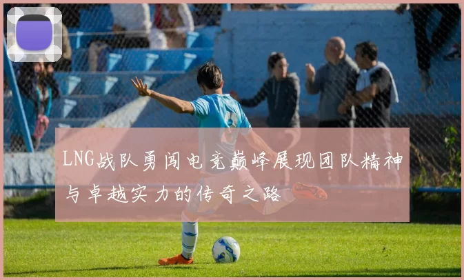 LNG战队勇闯电竞巅峰展现团队精神与卓越实力的传奇之路