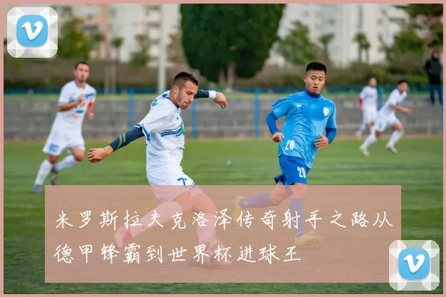 米罗斯拉夫克洛泽传奇射手之路从德甲锋霸到世界杯进球王