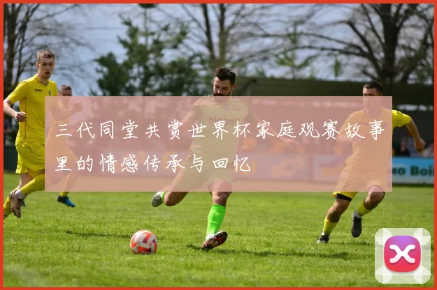 三代同堂共赏世界杯家庭观赛故事里的情感传承与回忆
