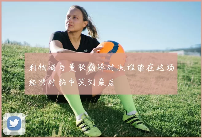 利物浦与曼联巅峰对决谁能在这场经典对抗中笑到最后