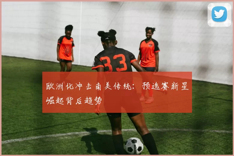 欧洲化冲击南美传统：预选赛新星崛起背后趋势