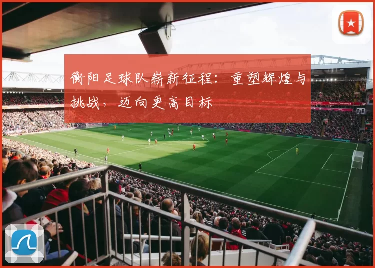 衡阳足球队崭新征程：重塑辉煌与挑战，迈向更高目标