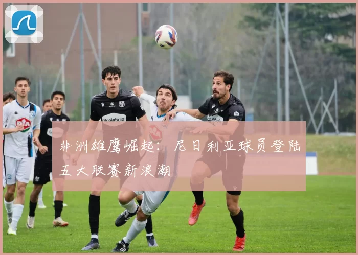 非洲雄鹰崛起：尼日利亚球员登陆五大联赛新浪潮